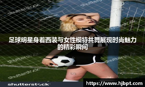 足球明星身着西装与女性模特共舞展现时尚魅力的精彩瞬间